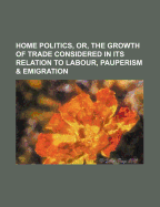 Home Politics, or the Growth of Trade Considered in Its Relation to Labour, Pauperism and Emigration