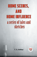 Home Scenes, And Home Influence A Series Of Tales And Sketches