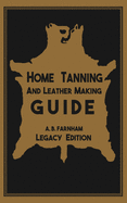 Home Tanning And Leather Making Guide (Legacy Edition): The Classic Manual For Working With And Preserving Your Own Buckskin, Hides, Skins, and Furs