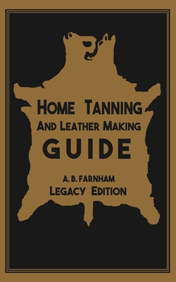 Home Tanning And Leather Making Guide (Legacy Edition): The Classic Manual For Working With And Preserving Your Own Buckskin, Hides, Skins, and Furs - Farnham, Albert B