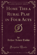 Home Ties a Rural Play in Four Acts (Classic Reprint)