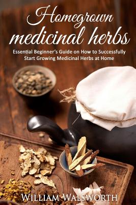 Homegrown Medicinal Herbs: Essential Beginner's Guide on How to Succesfully Start Growing Medicinal Herbs at Home - Walsworth, William