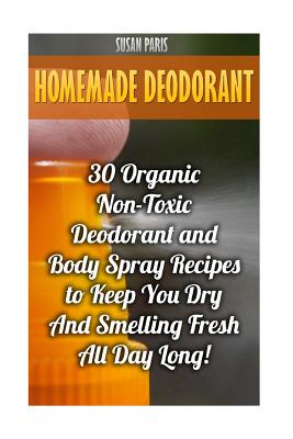 Homemade Deodorant: 30 Organic Non-Toxic Deodorant and Body Spray Recipes to Keep You Dry and Smelling Fresh All Day Long! - Paris, Susan