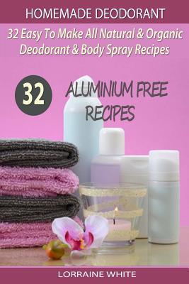 Homemade Deodorant: 32 Easy To Make Natural & Organic Deodorant & Body Spray Recipes: Aluminium Free Deodorant Recipes - White, Lorraine