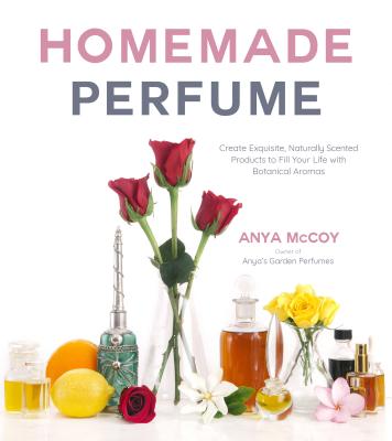 Homemade Perfume: Create Exquisite, Naturally Scented Products to Fill Your Life with Botanical Aromas - McCoy, Anya
