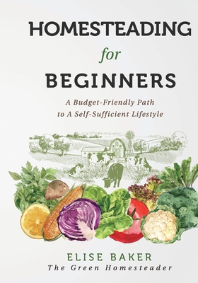 Homesteading For Beginners: A Budget-Friendly Path To A Self-Sufficient Lifestyle - Baker, Elise