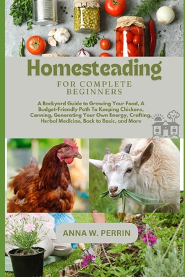 Homesteading For Complete Beginners: A Backyard Guide to Growing Your Food, A Budget-Friendly Path To Keeping Chickens, Canning, Crafting, Herbal Medicine, Back to Basic, and More - W Perrin, Anna