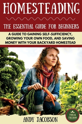 Homesteading: The Essential Homesteading Guide to Gaining Self-Sufficiency, Growing Your Own Food, and Saving Money with Your Backyard Homestead - Jacobson, Andy