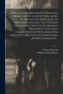 Hon. George Bancroft's Oration, Pronounced in New York, April 25, 1865, at the Obsequies of Abraham Lincoln. The Funeral Ode by William Cullen Bryant. Presidents Lincoln's Emancipation Proclamation, January 1, 1863. His Last Inaugural Address, March 4... - Bancroft, George 1800-1891, and Bryant, William Cullen 1794-1878