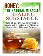 Honey: The Natural Miracle Healing Substance: Facts about the wonder that is honey with recipes for Natural Remedies, Skin and Beauty