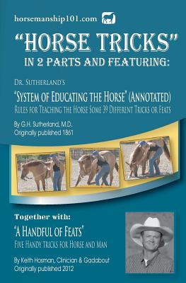 Horse Tricks, In 2 Parts and Featuring: Dr. Sutherland's System of Educating the Horse (Annotated): Together with: "A Handful of Feats" - Hosman, Keith, and Sutherland, G H, MD