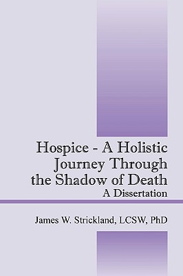 Hospice - A Holistic Journey Through the Shadow of Death: A Dissertation - Strickland, James W, PhD, LCSW