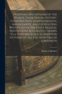 Hospitals and Asylums of the World, Their Origin, History, Construction, Administration, Management, and Legislation, With Plans of the Chief Medical Institutions Accurately Drawn to a Uniform Scale, In Addition to Those of all the Hospitals of London In