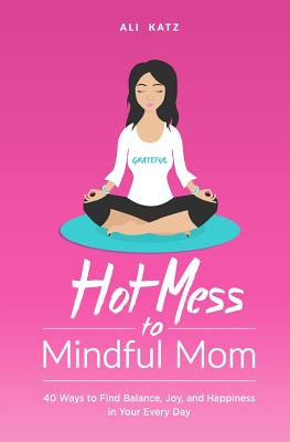 Hot Mess to Mindful Mom: 40 Ways to Find Balance, Joy, and Happiness in Your Every Day - Katz, Ali