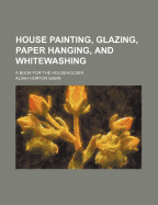 House Painting, Glazing, Paper Hanging, and Whitewashing: A Book for the Householder