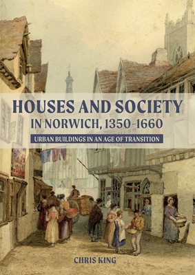 Houses and Society in Norwich, 1350-1660: Urban Buildings in an Age of Transition - King, Chris