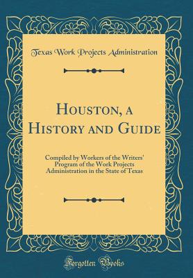 Houston, a History and Guide: Compiled by Workers of the Writers' Program of the Work Projects Administration in the State of Texas (Classic Reprint) - Administration, Texas Work Projects