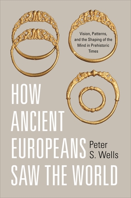 How Ancient Europeans Saw the World: Vision, Patterns, and the Shaping of the Mind in Prehistoric Times - Wells, Peter S.