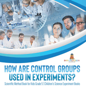 How Are Control Groups Used In Experiments?: Scientific Method Book for Kids Grade 5 Children's Science Experiment Books