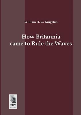 How Britannia Came to Rule the Waves - Kingston, William H G