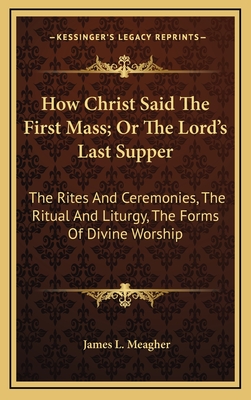 How Christ Said the First Mass; Or the Lord's Last Supper: The Rites and Ceremonies, the Ritual and Liturgy, the Forms of Divine Worship - Meagher, James L