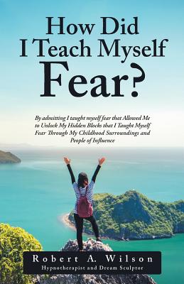 How Did I Teach Myself Fear?: By admitting I taught myself fear that Allowed Me to Unlock My Hidden Blocks that I Taught Myself Fear Through My Childhood Surroundings and People of Influence - Wilson, Robert a