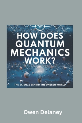 How Does Quantum Mechanics Work? The Science Behind the Unseen World: A Beginner's Guide to Quantum Mechanics, Wave-Particle Duality, Entanglement, and Quantum Computing Explained - Delaney, Owen