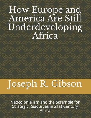 How Europe and America Are Still Underdeveloping Africa: Neocolonialism and the Scramble for Strategic Resources in 21st Century Africa - Gibson, Joseph R