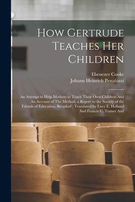 How Gertrude Teaches her Children: An Attempt to Help Mothers to Teach Their own Children And An Account of The Method, a Report to the Society of the Friends of Education, Burgdorf; Translated by Lucy E. Holland And Francis C. Turner And - Pestalozzi, Johann Heinrich, and Cooke, Ebenezer