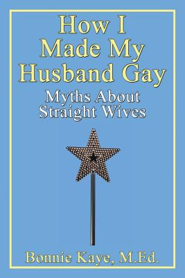 How I Made My Husband Gay: Myths about Straight Wives - Kaye, Bonnie, M.Ed.