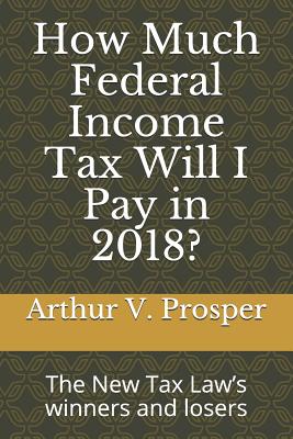 How Much Federal Income Tax Will I Pay in 2018?: The New Tax Law - Prosper, Arthur V