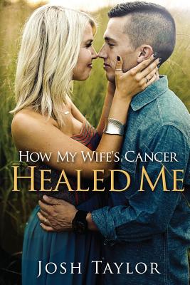 How My Wife's Cancer Healed Me: Embracing Brokenness to Be Healed - Taylor, Josh, and Taylor, Aly