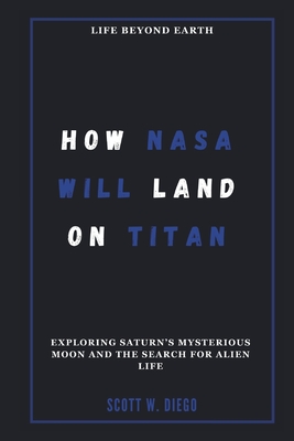 How NASA Will Land on Titan: Life Beyond Earth: Exploring Saturn's Mysterious Moon and the Search for Alien Life - W Diego, Scott