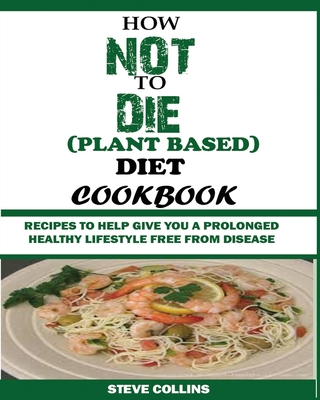How Not to Die (Plant Based) Diet Cookbook: Recipes to Help Give You a Prolonged Healthy Lifestyle Free from Disease. - Collins, Steve