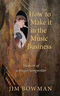 How Not to Make it in the Music Business: Memoir of a Singer/Songwriter - Bowman, Jim