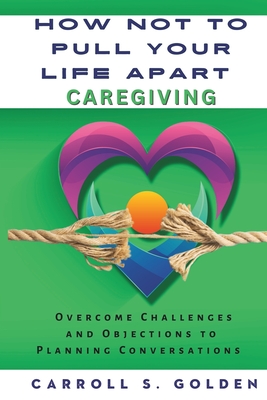 How Not to Pull Your Life Apart Caregiving: Overcome Challenges and Objections to Planning Conversations - Golden, Carroll S