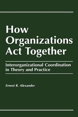 How Organizations Act Together: Interorganizational Coordination in Theory and Practice - Alexander, E