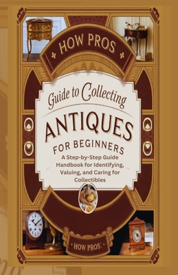How Pros Guide to Collecting antiques for beginners: A Step-by-Step Guide Handbook for Identifying, Valuing, and Caring for Collectibles - Pros, How