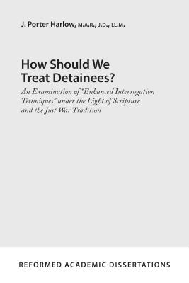 How Should We Treat Detainees?: An Examination of Enhanced Interrogation Techniques Under the Light of Scripture and the Just War Tradition - Harlow, J Porter