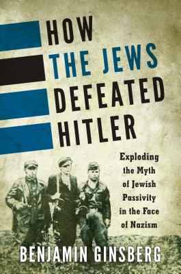 How the Jews Defeated Hitler: Exploding the Myth of Jewish Passivity in the Face of Nazism - Ginsberg, Benjamin