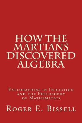 How the Martians Discovered Algebra: Explorations in Induction and the Philosophy of Mathematics - Bissell, Roger E