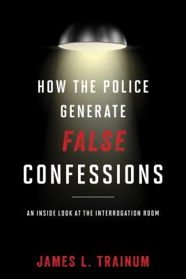 How the Police Generate False Confessions: An Inside Look at the Interrogation Room - Trainum, James L.