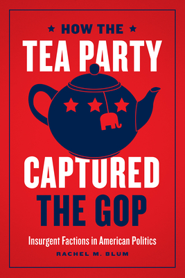 How the Tea Party Captured the GOP - Insurgent Factions in American Politics - Blum, Rachel