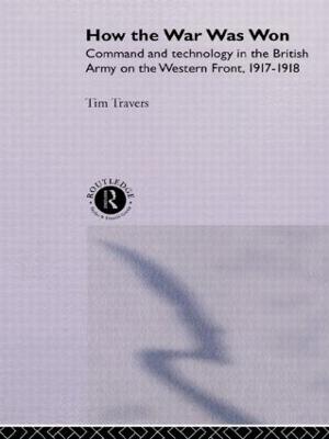 How the War Was Won: Command and Technology in the British Army on the Western Front: 1917-1918 - Travers, T H E