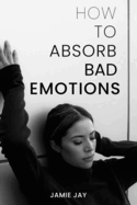 How To Absorb Bad Emotions: A Practical Guide to Transforming Negativity into Strength