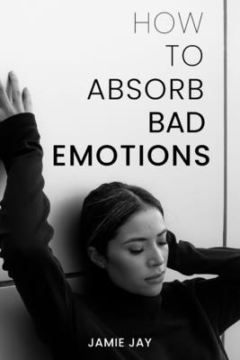 How To Absorb Bad Emotions: A Practical Guide to Transforming Negativity into Strength - Jay, Jamie