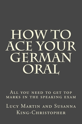 How to Ace your German Oral: All you need to get top marks in the speaking exam - King-Christopher, Susanna, and Martin, Lucy