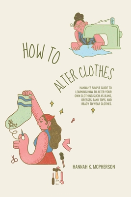 How to Alter Clothes: Hannah's Simple Guide to Learning How to Alter Your Own Clothing Such as Jeans, Dresses, Tank Tops, and Ready to Wear Clothes. - McPherson, Hannah K