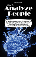 How to Analyze People: A Complete Beginners Guide to Learn How to Speed Read People and Influence Anyone's Mind Using Advanced Persuasion Techniques, Nlp, and Reverse Psychology