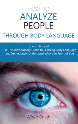 How to Analyze People Through Body Language: Liar or Sincere? Use This Introductory Guide to Learning Body Language and Immediately Understand Who is in Front of You - Smith, Alfred
